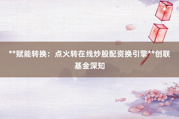 **赋能转换：点火转在线炒股配资换引擎**创联基金深知