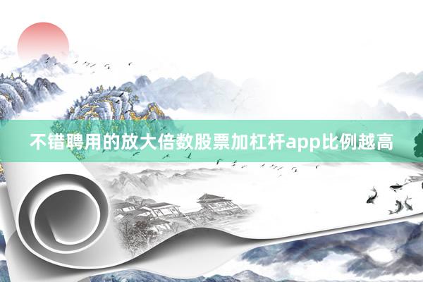 不错聘用的放大倍数股票加杠杆app比例越高
