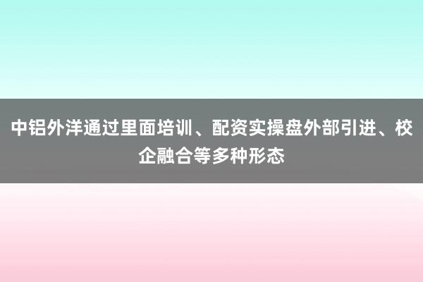 中铝外洋通过里面培训、配资实操盘外部引进、校企融合等多种形态