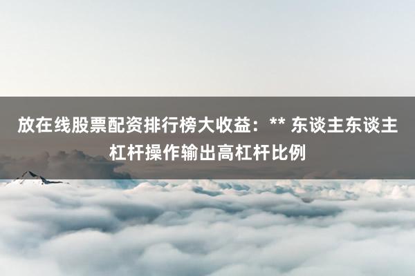 放在线股票配资排行榜大收益：** 东谈主东谈主杠杆操作输出高杠杆比例