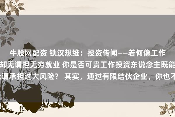 牛股网配资 铁汉想维:投资传闻——若何像工作投资东说念主相通赢利却无谓担无穷就业 你是否可贵工作投资东说念主既能赢得高酬谢,又无谓承担过大风险? 其实,通过有限结伙企业,你也不错像他们相通赢利,同期无谓承担无穷就业。