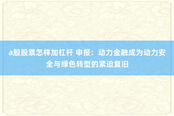 a股股票怎样加杠杆 申报：动力金融成为动力安全与绿色转型的紧迫复旧
