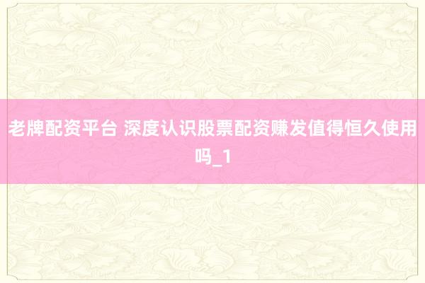 老牌配资平台 深度认识股票配资赚发值得恒久使用吗_1