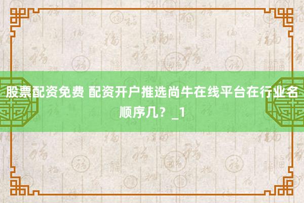 股票配资免费 配资开户推选尚牛在线平台在行业名顺序几?_1