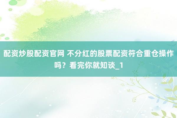 配资炒股配资官网 不分红的股票配资符合重仓操作吗?看完你就知谈_1