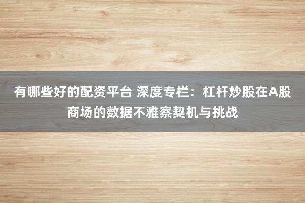有哪些好的配资平台 深度专栏:杠杆炒股在A股商场的数据不雅察契机与挑战