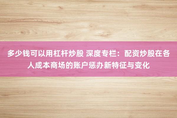 多少钱可以用杠杆炒股 深度专栏:配资炒股在各人成本商场的账户惩办新特征与变化