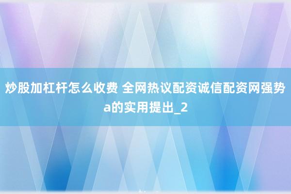 炒股加杠杆怎么收费 全网热议配资诚信配资网强势a的实用提出_2