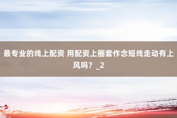最专业的线上配资 用配资上圈套作念短线走动有上风吗？_2