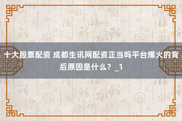 十大股票配资 成都生讯网配资正当吗平台爆火的背后原因是什么？_1