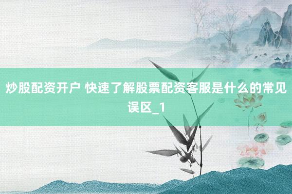炒股配资开户 快速了解股票配资客服是什么的常见误区_1